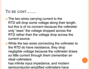 TO BE CONT…….
 The two wires carrying current to the
RTD will drop some voltage along their length,
but this is of no concern because the voltmeter
only “sees” the voltage dropped across the
RTD rather than the voltage drop across the
current source.
 While the two wires connecting the voltmeter to
the RTD do have resistance, they drop
negligible voltage because the voltmeter draws
so little current through them (remember an
ideal voltmeters
has infinite input impedance, and modern
semiconductor-amplified voltmeters have
 