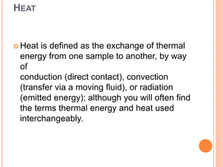 HEAT
 Heat is defined as the exchange of thermal
energy from one sample to another, by way
of
conduction (direct contact), convection
(transfer via a moving fluid), or radiation
(emitted energy); although you will often find
the terms thermal energy and heat used
interchangeably.
 