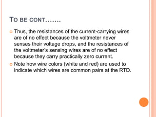 TO BE CONT…….
 Thus, the resistances of the current-carrying wires
are of no effect because the voltmeter never
senses their voltage drops, and the resistances of
the voltmeter’s sensing wires are of no effect
because they carry practically zero current.
 Note how wire colors (white and red) are used to
indicate which wires are common pairs at the RTD.
 
