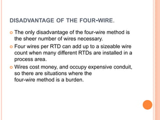 DISADVANTAGE OF THE FOUR-WIRE.
 The only disadvantage of the four-wire method is
the sheer number of wires necessary.
 Four wires per RTD can add up to a sizeable wire
count when many different RTDs are installed in a
process area.
 Wires cost money, and occupy expensive conduit,
so there are situations where the
four-wire method is a burden.
 