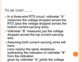 TO BE CONT…….
 In a three-wire RTD circuit, voltmeter “A”
measures the voltage dropped across the
RTD (plus the voltage dropped across the
bottom current-carrying wire).
 Voltmeter “B” measures just the voltage
dropped across the top current-carrying
wire.
 Assuming both current-carrying wires will
have
(very nearly) the same resistance,
subtracting the indication of voltmeter “B”
from the indication
given by voltmeter “A” yields the voltage
 