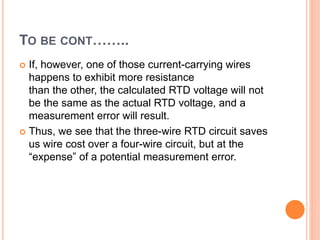 TO BE CONT……..
 If, however, one of those current-carrying wires
happens to exhibit more resistance
than the other, the calculated RTD voltage will not
be the same as the actual RTD voltage, and a
measurement error will result.
 Thus, we see that the three-wire RTD circuit saves
us wire cost over a four-wire circuit, but at the
“expense” of a potential measurement error.
 