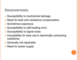 DISADVANTAGES.
 Susceptibility to mechanical damage.
 Need for lead wire resistance compensation.
 Sometimes expensive.
 Susceptibility to self-heating error.
 Susceptibility to signal noise.
 Unsuitability for bare use in electrically conducting
substance.
 Generally not repairable
 Need for power supply
 