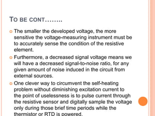 TO BE CONT……..
 The smaller the developed voltage, the more
sensitive the voltage-measuring instrument must be
to accurately sense the condition of the resistive
element.
 Furthermore, a decreased signal voltage means we
will have a decreased signal-to-noise ratio, for any
given amount of noise induced in the circuit from
external sources.
 One clever way to circumvent the self-heating
problem without diminishing excitation current to
the point of uselessness is to pulse current through
the resistive sensor and digitally sample the voltage
only during those brief time periods while the
thermistor or RTD is powered.
 