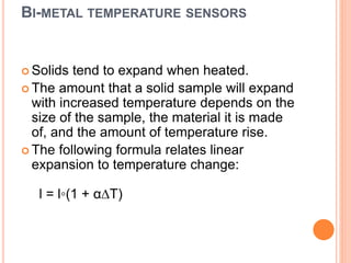 BI-METAL TEMPERATURE SENSORS
 Solids tend to expand when heated.
 The amount that a solid sample will expand
with increased temperature depends on the
size of the sample, the material it is made
of, and the amount of temperature rise.
 The following formula relates linear
expansion to temperature change:
l = l◦(1 + α∆T)
 
