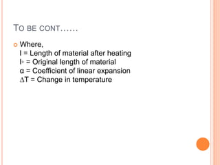 TO BE CONT……
 Where,
l = Length of material after heating
l◦ = Original length of material
α = Coefficient of linear expansion
∆T = Change in temperature
 