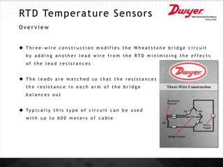 RTD Temperature Sensors
O v e r v i e w
 T h r e e - w i r e c o n s t r u c t i o n m o d i f i e s t h e W h e a t s t o n e b r i d g e c i r c u i t
b y a d d i n g a n o t h e r l e a d w i r e f r o m t h e R T D m i n i m i z i n g t h e e f f e c t s
o f t h e l e a d r e s i s t a n c e s
 T h e l e a d s a r e m a t c h e d s o t h a t t h e r e s i s t a n c e s a r e a l l e q u a l a n d
t h e r e s i s t a n c e i n e a c h a r m o f t h e b r i d g e
b a l a n c e s o u t
 Ty p i c a l l y t h i s t y p e o f c i r c u i t c a n b e u s e d
w i t h u p t o 6 0 0 m e t e r s o f c a b l e
 