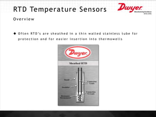 RTD Temperature Sensors
O v e r v i e w
 O f t e n R T D ’s a r e s h e a t h e d i n a t h i n w a l l e d s t a i n l e s s t u b e f o r
p r o t e c t i o n a n d f o r e a s i e r i n s e r t i o n i n t o t h e r m o w e l l s
 