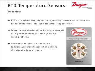 RTD Temperature Sensors
O v e r v i e w
 R T D ’s a r e w i r e d d i r e c t l y t o t h e m e a s u r i n g i n s t r u m e n t o r t h e y c a n
b e e x t e n d e d w i t h i n s u l a t e d e l e c t r i c a l c o p p e r w i r e
 S e n s o r w i r e s s h o u l d n e v e r b e r u n i n c o n d u i t
w i t h p o w e r s o u r c e s o r t h e r e c o u l d b e
n o i s e p r o b l e m s
 C o m m o n l y a n R T D i s w i r e d i n t o a
t e m p e r a t u r e t r a n s m i t t e r w h e n s e n d i n g
t h e s i g n a l a l o n g d i s t a n c e
 