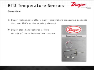 RTD Temperature Sensors
O v e r v i e w
 D w y e r I n s t r u m e n t s o f f e r s m a n y t e m p e r a t u r e m e a s u r i n g p r o d u c t s
t h a t u s e R T D ’s a s t h e s e n s i n g e l e m e n t
 D w y e r a l s o m a n u f a c t u r e s a w i d e
v a r i e t y o f t h e s e t e m p e r a t u r e s e n s o r s
 