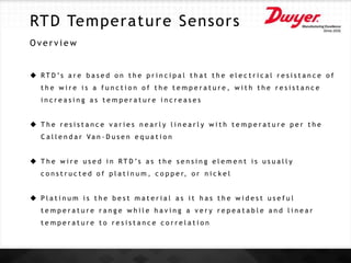 RTD Temperature Sensors
O v e r v i e w
 R T D ’s a r e b a s e d o n t h e p r i n c i p a l t h a t t h e e l e c t r i c a l r e s i s t a n c e o f
t h e w i r e i s a f u n c t i o n o f t h e t e m p e r a t u r e , w i t h t h e r e s i s t a n c e
i n c r e a s i n g a s t e m p e r a t u r e i n c r e a s e s
 T h e r e s i s t a n c e v a r i e s n e a r l y l i n e a r l y w i t h t e m p e r a t u r e p e r t h e
C a l l e n d a r Va n - D u s e n e q u a t i o n
 T h e w i r e u s e d i n R T D ’s a s t h e s e n s i n g e l e m e n t i s u s u a l l y
c o n s t r u c t e d o f p l a t i n u m , c o p p e r, o r n i c k e l
 P l a t i n u m i s t h e b e s t m a t e r i a l a s i t h a s t h e w i d e s t u s e f u l
t e m p e r a t u r e r a n g e w h i l e h a v i n g a v e r y r e p e a t a b l e a n d l i n e a r
t e m p e r a t u r e t o r e s i s t a n c e c o r r e l a t i o n
 