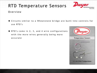 RTD Temperature Sensors
O v e r v i e w
 C i r c u i t s s i m i l a r t o a W h e a t s t o n e b r i d g e a r e b u i l t i n t o c o n t r o l s f o r
u s e R T D ’s
 R T D ’s c o m e i n 2 , 3 , a n d 4 w i r e c o n f i g u r a t i o n s
w i t h t h e m o r e w i r e s g e n e r a l l y b e i n g m o r e
a c c u r a t e
 
