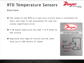RTD Temperature Sensors
O v e r v i e w
 T h e l e a d s t o t h e R T D i n a t w o - w i r e c i r c u i t h a v e a r e s i s t a n c e o f
t h e i r o w n t h a t i s n o t a c c o u n t e d f o r a n d c a n
c r e a t e s i g n i f i c a n t e r r o r
 A 3 0 m e t e r l e a d w i r e c a n a d d 1 t o 5 o h m s t o
t h e c i r c u i t
 Ty p i c a l l y t h i s t y p e o f c i r c u i t c a n b e u s e d
w i t h u p t o 1 0 0 m e t e r s o f c a b l e
 