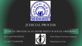 JUDICIAL PROCESS
JUDICIAL PROCESS AS AN INSTRUMENT OF SOCIAL ORDERING
BY-UASHANKAR DAS
L.L.M,1ST SEMESTER
Fakir Mohan University, Balasore
Department of law
 