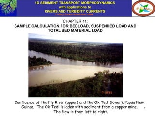 1D SEDIMENT TRANSPORT MORPHODYNAMICS
with applications to
RIVERS AND TURBIDITY CURRENTS
© Gary Parker November, 2004
1
CHAPTER 11:
SAMPLE CALCULATION FOR BEDLOAD, SUSPENDED LOAD AND
TOTAL BED MATERIAL LOAD
Confluence of the Fly River (upper) and the Ok Tedi (lower), Papua New
Guinea. The Ok Tedi is laden with sediment from a copper mine.
The flow is from left to right.
 
