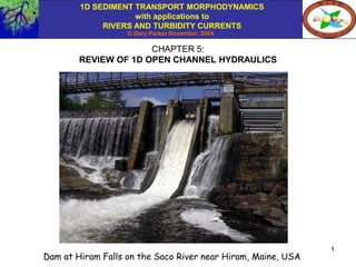 1D SEDIMENT TRANSPORT MORPHODYNAMICS
with applications to
RIVERS AND TURBIDITY CURRENTS
© Gary Parker November, 2004
1
CHAPTER 5:
REVIEW OF 1D OPEN CHANNEL HYDRAULICS
Dam at Hiram Falls on the Saco River near Hiram, Maine, USA
 