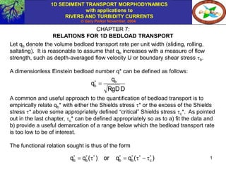 1D SEDIMENT TRANSPORT MORPHODYNAMICS
with applications to
RIVERS AND TURBIDITY CURRENTS
© Gary Parker November, 2004
1
CHAPTER 7:
RELATIONS FOR 1D BEDLOAD TRANSPORT
Let qb denote the volume bedload transport rate per unit width (sliding, rolling,
saltating). It is reasonable to assume that qb increases with a measure of flow
strength, such as depth-averaged flow velocity U or boundary shear stress b.
A dimensionless Einstein bedload number q* can be defined as follows:
A common and useful approach to the quantification of bedload transport is to
empirically relate qb* with either the Shields stress * or the excess of the Shields
stress * above some appropriately defined “critical” Shields stress c*. As pointed
out in the last chapter, c* can be defined appropriately so as to a) fit the data and
b) provide a useful demarcation of a range below which the bedload transport rate
is too low to be of interest.
The functional relation sought is thus of the form
D
RgD
q
q b
b 

)
(
q
q
or
)
(
q
q c
b
b
b
b













 