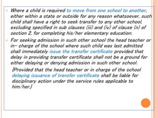  Where a child is required to move from one school to another,
either within a state or outside for any reason whatsoever, such
child shall have a right to seek transfer to any other school,
excluding specified in sub clauses (iii) and (iv) of clause (n) of
section 2, for completing his/her elementary education.
 For seeking admission in such other school the head teacher or
in- charge of the school where such child was last admitted
shall immediately issue the transfer certificate provided that
delay in providing transfer certificate shall not be a ground for
either delaying or denying admission in such other school.
{Provided that the head teacher or in charge of the school
delaying issuance of transfer certificate shall be liable for
disciplinary action under the service rules applicable to
him/her.}
 
