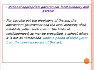  Duties of appropriate government, local authority and
parents:
 For carrying out the provisions of the act, the
appropriate government and the local authority shall
establish, within such area or the limits of
neighbourhood, as may be prescribed, a school, where
it is not so established, within a period of three years
from the commencement of this act.
 