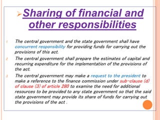 Sharing of financial and
other responsibilities
1. The central government and the state government shall have
concurrent responsibility for providing funds for carrying out the
provisions of this act.
2. The central government shall prepare the estimates of capital and
recurring expenditure for the implementation of the provisions of
the act.
3. The central government may make a request to the president to
make a reference to the finance commission under sub-clause (d)
of clause (3) of article 280 to examine the need for additional
resources to be provided to any state government so that the said
state government may provide its share of funds for carrying out
the provisions of the act .
 
