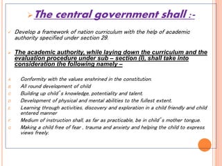 The central government shall :-
 Develop a framework of nation curriculum with the help of academic
authority specified under section 29.
 The academic authority, while laying down the curriculum and the
evaluation procedure under sub – section (l), shall take into
consideration the following namely –
A. Conformity with the values enshrined in the constitution.
B. All round development of child
C. Building up child’s knowledge, potentiality and talent.
D. Development of physical and mental abilities to the fullest extent.
E. Learning through activities, discovery and exploration in a child friendly and child
entered manner
F. Medium of instruction shall, as far as practicable, be in child’s mother tongue.
G. Making a child free of fear , trauma and anxiety and helping the child to express
views freely.
 