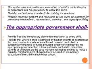H. Comprehensive and continuous evaluation of child’s understanding
of knowledge and his/her ability to apply the same.
I. Develop and enforces standards for training for teachers.
J. Provide technical support and resources to the state government for
promoting innovations , researchers , planning , and capacity building.
The appropriate government shall-
A. Provide free and compulsory elementary education to every child.
B. Provide that where a child is admitted by his/her parents or guardian as
the case may be in a school established , owned, controlled or
substantially financed by funds provided directly or indirectly by the
appropriate government on a local authority, such child , his or her
parents or guardian, as the case maybe shall not be entitled to make a
claim for reimbursement of expenditure incurred on elementary
education of the child in such other school.
 