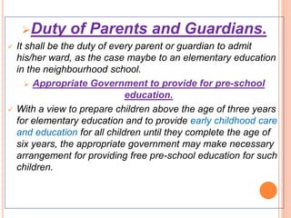 Duty of Parents and Guardians.
 It shall be the duty of every parent or guardian to admit
his/her ward, as the case maybe to an elementary education
in the neighbourhood school.
 Appropriate Government to provide for pre-school
education.
 With a view to prepare children above the age of three years
for elementary education and to provide early childhood care
and education for all children until they complete the age of
six years, the appropriate government may make necessary
arrangement for providing free pre-school education for such
children.
 
