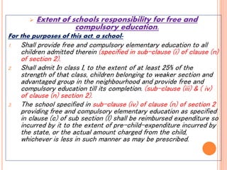  Extent of schools responsibility for free and
compulsory education.
For the purposes of this act, a school-
1. Shall provide free and compulsory elementary education to all
children admitted therein (specified in sub-clause (i) of clause (n)
of section 2).
2. Shall admit In class I, to the extent of at least 25% of the
strength of that class, children belonging to weaker section and
advantaged group in the neighbourhood and provide free and
compulsory education till its completion. (sub-clause (iii) & ( iv)
of clause (n) section 2).
3. The school specified in sub-clause (iv) of clause (n) of section 2
providing free and compulsory elementary education as specified
in clause (c) of sub section (l) shall be reimbursed expenditure so
incurred by it to the extent of pre-child-expenditure incurred by
the state, or the actual amount charged from the child,
whichever is less in such manner as may be prescribed.
 