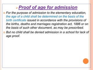 Proof of age for admission
 For the purpose of admission to the elementary education,
the age of a child shall be determined on the basis of the
birth certificate issued in accordance with the provisions of
the births, deaths and marriages registration act, 1886 or on
the basis of such other document, as may be prescribed.
 But no child shall be denied admission in a school for lack of
age proof.
 