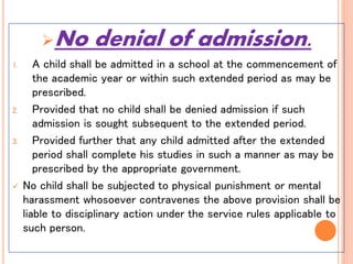 No denial of admission.
1. A child shall be admitted in a school at the commencement of
the academic year or within such extended period as may be
prescribed.
2. Provided that no child shall be denied admission if such
admission is sought subsequent to the extended period.
3. Provided further that any child admitted after the extended
period shall complete his studies in such a manner as may be
prescribed by the appropriate government.
 No child shall be subjected to physical punishment or mental
harassment whosoever contravenes the above provision shall be
liable to disciplinary action under the service rules applicable to
such person.
 