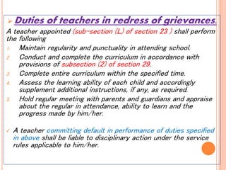  Duties of teachers in redress of grievances.
A teacher appointed (sub-section (L) of section 23 ) shall perform
the following
1. Maintain regularity and punctuality in attending school.
2. Conduct and complete the curriculum in accordance with
provisions of subsection (2) of section 29.
3. Complete entire curriculum within the specified time.
4. Assess the learning ability of each child and accordingly
supplement additional instructions, if any, as required.
5. Hold regular meeting with parents and guardians and appraise
about the regular in attendance, ability to learn and the
progress made by him/her.
 A teacher committing default in performance of duties specified
in above shall be liable to disciplinary action under the service
rules applicable to him/her.
 
