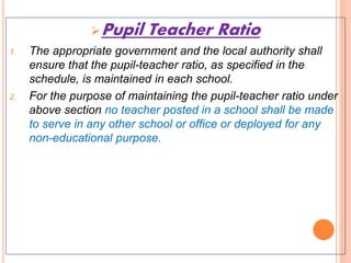 Pupil Teacher Ratio
1. The appropriate government and the local authority shall
ensure that the pupil-teacher ratio, as specified in the
schedule, is maintained in each school.
2. For the purpose of maintaining the pupil-teacher ratio under
above section no teacher posted in a school shall be made
to serve in any other school or office or deployed for any
non-educational purpose.
 