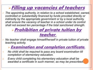 Filling up vacancies of teachers
 The appointing authority, in relation to a school established, owned,
controlled or substantially financed by funds provided directly or
indirectly by the appropriate government or by a local authority,
shall ensure the vacancy of teacher in a school under its control
shall not exceed ten percentage if the total sanctioned strength.
Prohibition of private tuition by
teacher.
 No teacher shall engage himself/herself in private tuition of private
teaching activity.
 Examination and completion certificate.
1. No child shall be required to pass any board examination till
completion of elementary education.
2. Every child completing his elementary education shall be
awarded a certificate in such manner, as may be prescribed.
 