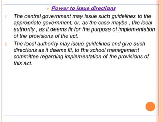  Power to issue directions
1. The central government may issue such guidelines to the
appropriate government, or, as the case maybe , the local
authority , as it deems fir for the purpose of implementation
of the provisions of the act.
2. The local authority may issue guidelines and give such
directions as it deems fit, to the school management
committee regarding implementation of the provisions of
this act.
 