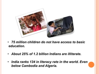 • 75 million children do not have access to basic
education.
• About 25% of 1.2 billion Indians are illiterate.
• India ranks 134 in literacy rate in the world. Even
below Cambodia and Algeria.
 