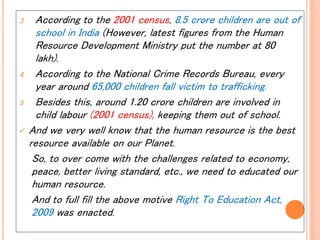3. According to the 2001 census, 8.5 crore children are out of
school in India (However, latest figures from the Human
Resource Development Ministry put the number at 80
lakh).
4. According to the National Crime Records Bureau, every
year around 65,000 children fall victim to trafficking.
5. Besides this, around 1.20 crore children are involved in
child labour (2001 census), keeping them out of school.
 And we very well know that the human resource is the best
resource available on our Planet.
So, to over come with the challenges related to economy,
peace, better living standard, etc., we need to educated our
human resource.
And to full fill the above motive Right To Education Act,
2009 was enacted.
 