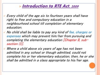  Introduction to RTE Act, 2009
 Every child of the age six to fourteen years shall have
right to free and compulsory education in a
neighbourhood school till completion of elementary
education.
 No child shall be liable to pay any kind of fee, charges or
expenses which may prevent him/her from pursuing and
completing the elementary education [Chapter II, sub-
section (l)].
 Where a child above six years of age has not been
admitted in any school or though admitted, could not
complete his or her elementary education, then, he or she
shall be admitted in a class appropriate to his/her age.
 