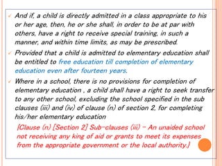  And if, a child is directly admitted in a class appropriate to his
or her age, then, he or she shall, in order to be at par with
others, have a right to receive special training, in such a
manner, and within time limits, as may be prescribed.
 Provided that a child is admitted to elementary education shall
be entitled to free education till completion of elementary
education even after fourteen years.
 Where in a school, there is no provisions for completion of
elementary education , a child shall have a right to seek transfer
to any other school, excluding the school specified in the sub
clauses (iii) and (iv) of clause (n) of section 2, for completing
his/her elementary education
{Clause (n) [Section 2] Sub-clauses (iii) – An unaided school
not receiving any king of aid or grants to meet its expenses
from the appropriate government or the local authority.}
 