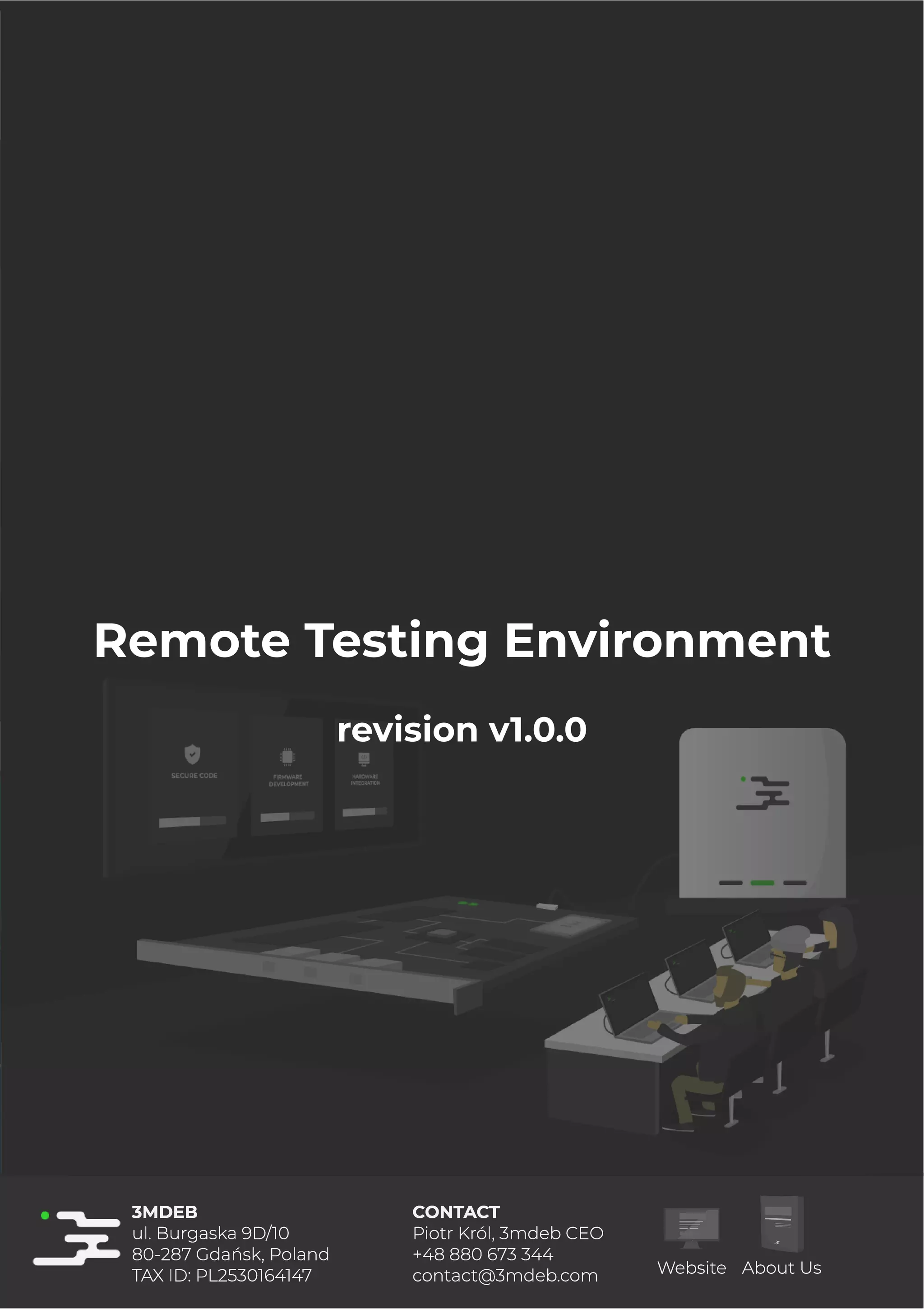4/25/2019 rte speciﬁcation
http://127.0.0.1:8080/rte-speciﬁcation.html#1 1/17
Remote Testing Environment
revision v1.0.0
3MDEB
ul. Burgaska 9D/10
80-287 Gdańsk, Poland
TAX ID: PL2530164147
CONTACT
Piotr Król, 3mdeb CEO
+48 880 673 344
contact@3mdeb.com Website About Us
3MDEB
ul. Burgaska 9D/10
80-287 Gdańsk, Poland
TAX ID: PL2530164147
CONTACT
Piotr Król, 3mdeb CEO
+48 880 673 344
contact@3mdeb.com Website About Us
3MDEB
ul. Burgaska 9D/10
80-287 Gdańsk, Poland
TAX ID: PL2530164147
CONTACT
Piotr Król, 3mdeb CEO
+48 880 673 344
contact@3mdeb.com Website About Us
3MDEB
ul. Burgaska 9D/10
80-287 Gdańsk, Poland
TAX ID: PL2530164147
CONTACT
Piotr Król, 3mdeb CEO
+48 880 673 344
contact@3mdeb.com Website About Us
3MDEB
ul. Burgaska 9D/10
80-287 Gdańsk, Poland
TAX ID: PL2530164147
CONTACT
Piotr Król, 3mdeb CEO
+48 880 673 344
contact@3mdeb.com Website About Us
3MDEB
ul. Burgaska 9D/10
80-287 Gdańsk, Poland
TAX ID: PL2530164147
CONTACT
Piotr Król, 3mdeb CEO
+48 880 673 344
contact@3mdeb.com Website About Us
3MDEB
ul. Burgaska 9D/10
80-287 Gdańsk, Poland
TAX ID: PL2530164147
CONTACT
Piotr Król, 3mdeb CEO
+48 880 673 344
contact@3mdeb.com Website About Us
3MDEB
ul. Burgaska 9D/10
80-287 Gdańsk, Poland
TAX ID: PL2530164147
CONTACT
Piotr Król, 3mdeb CEO
+48 880 673 344
contact@3mdeb.com Website About Us
3MDEB
ul. Burgaska 9D/10
80-287 Gdańsk, Poland
TAX ID: PL2530164147
CONTACT
Piotr Król, 3mdeb CEO
+48 880 673 344
contact@3mdeb.com Website About Us
3MDEB
ul. Burgaska 9D/10
80-287 Gdańsk, Poland
TAX ID: PL2530164147
CONTACT
Piotr Król, 3mdeb CEO
+48 880 673 344
contact@3mdeb.com Website About Us
3MDEB
ul. Burgaska 9D/10
80-287 Gdańsk, Poland
TAX ID: PL2530164147
CONTACT
Piotr Król, 3mdeb CEO
+48 880 673 344
contact@3mdeb.com Website About Us
3MDEB
ul. Burgaska 9D/10
80-287 Gdańsk, Poland
TAX ID: PL2530164147
CONTACT
Piotr Król, 3mdeb CEO
+48 880 673 344
contact@3mdeb.com Website About Us
3MDEB
ul. Burgaska 9D/10
80-287 Gdańsk, Poland
TAX ID: PL2530164147
CONTACT
Piotr Król, 3mdeb CEO
+48 880 673 344
contact@3mdeb.com Website About Us
3MDEB
ul. Burgaska 9D/10
80-287 Gdańsk, Poland
TAX ID: PL2530164147
CONTACT
Piotr Król, 3mdeb CEO
+48 880 673 344
contact@3mdeb.com Website About Us
3MDEB
ul. Burgaska 9D/10
80-287 Gdańsk, Poland
TAX ID: PL2530164147
CONTACT
Piotr Król, 3mdeb CEO
+48 880 673 344
contact@3mdeb.com Website About Us
3MDEB
ul. Burgaska 9D/10
80-287 Gdańsk, Poland
TAX ID: PL2530164147
CONTACT
Piotr Król, 3mdeb CEO
+48 880 673 344
contact@3mdeb.com Website About Us
3MDEB
ul. Burgaska 9D/10
80-287 Gdańsk, Poland
TAX ID: PL2530164147
CONTACT
Piotr Król, 3mdeb CEO
+48 880 673 344
contact@3mdeb.com Website About Us
3MDEB
ul. Burgaska 9D/10
80-287 Gdańsk, Poland
TAX ID: PL2530164147
CONTACT
Piotr Król, 3mdeb CEO
+48 880 673 344
contact@3mdeb.com Website About Us
3MDEB
ul. Burgaska 9D/10
80-287 Gdańsk, Poland
TAX ID: PL2530164147
CONTACT
Piotr Król, 3mdeb CEO
+48 880 673 344
contact@3mdeb.com Website About Us
3MDEB
ul. Burgaska 9D/10
80-287 Gdańsk, Poland
TAX ID: PL2530164147
CONTACT
Piotr Król, 3mdeb CEO
+48 880 673 344
contact@3mdeb.com Website About Us
3MDEB
ul. Burgaska 9D/10
80-287 Gdańsk, Poland
TAX ID: PL2530164147
CONTACT
Piotr Król, 3mdeb CEO
+48 880 673 344
contact@3mdeb.com Website About Us
3MDEB
ul. Burgaska 9D/10
80-287 Gdańsk, Poland
TAX ID: PL2530164147
CONTACT
Piotr Król, 3mdeb CEO
+48 880 673 344
contact@3mdeb.com Website About Us
3MDEB
ul. Burgaska 9D/10
80-287 Gdańsk, Poland
TAX ID: PL2530164147
CONTACT
Piotr Król, 3mdeb CEO
+48 880 673 344
contact@3mdeb.com Website About Us
3MDEB
ul. Burgaska 9D/10
80-287 Gdańsk, Poland
TAX ID: PL2530164147
CONTACT
Piotr Król, 3mdeb CEO
+48 880 673 344
contact@3mdeb.com Website About Us
3MDEB
ul. Burgaska 9D/10
80-287 Gdańsk, Poland
TAX ID: PL2530164147
CONTACT
Piotr Król, 3mdeb CEO
+48 880 673 344
contact@3mdeb.com Website About Us
3MDEB
ul. Burgaska 9D/10
80-287 Gdańsk, Poland
TAX ID: PL2530164147
CONTACT
Piotr Król, 3mdeb CEO
+48 880 673 344
contact@3mdeb.com Website About Us
3MDEB
ul. Burgaska 9D/10
80-287 Gdańsk, Poland
TAX ID: PL2530164147
CONTACT
Piotr Król, 3mdeb CEO
+48 880 673 344
contact@3mdeb.com Website About Us
3MDEB
ul. Burgaska 9D/10
80-287 Gdańsk, Poland
TAX ID: PL2530164147
CONTACT
Piotr Król, 3mdeb CEO
+48 880 673 344
contact@3mdeb.com Website About Us
3MDEB
ul. Burgaska 9D/10
80-287 Gdańsk, Poland
TAX ID: PL2530164147
CONTACT
Piotr Król, 3mdeb CEO
+48 880 673 344
contact@3mdeb.com Website About Us
3MDEB
ul. Burgaska 9D/10
80-287 Gdańsk, Poland
TAX ID: PL2530164147
CONTACT
Piotr Król, 3mdeb CEO
+48 880 673 344
contact@3mdeb.com Website About Us
3MDEB
ul. Burgaska 9D/10
80-287 Gdańsk, Poland
TAX ID: PL2530164147
CONTACT
Piotr Król, 3mdeb CEO
+48 880 673 344
contact@3mdeb.com Website About Us
3MDEB
ul. Burgaska 9D/10
80-287 Gdańsk, Poland
TAX ID: PL2530164147
CONTACT
Piotr Król, 3mdeb CEO
+48 880 673 344
contact@3mdeb.com Website About Us
3MDEB
ul. Burgaska 9D/10
80-287 Gdańsk, Poland
TAX ID: PL2530164147
CONTACT
Piotr Król, 3mdeb CEO
+48 880 673 344
contact@3mdeb.com Website About Us
 