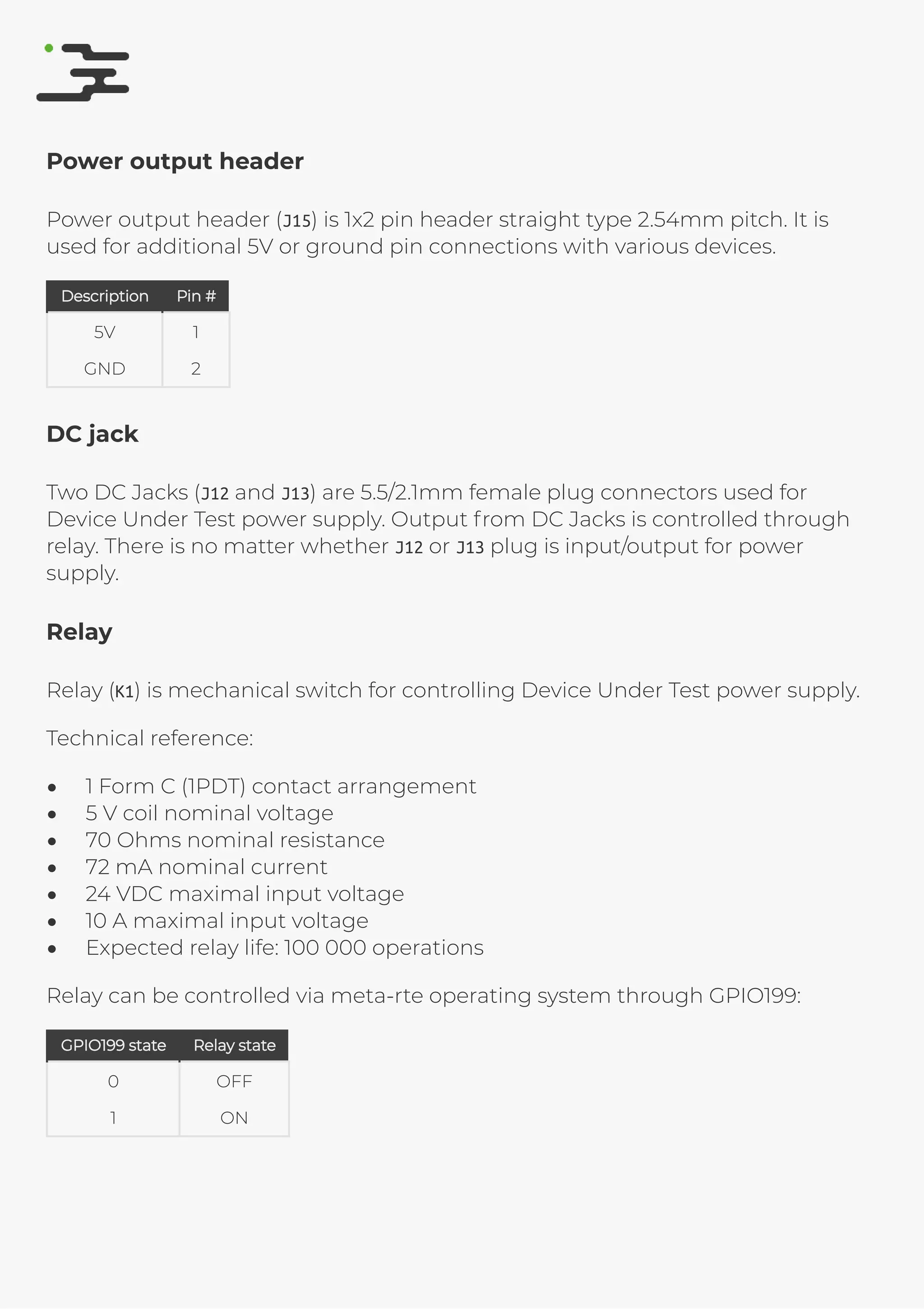 4/25/2019 rte speciﬁcation
http://127.0.0.1:8080/rte-speciﬁcation.html#1 13/17
Power output header
Power output header (J15) is 1x2 pin header straight type 2.54mm pitch. It is
used for additional 5V or ground pin connections with various devices.
DescriptionDescription Pin #Pin #
5V 1
GND 2
DC jack
Two DC Jacks (J12 and J13) are 5.5/2.1mm female plug connectors used for
Device Under Test power supply. Output from DC Jacks is controlled through
relay. There is no matter whether J12 or J13 plug is input/output for power
supply.
Relay
Relay (K1) is mechanical switch for controlling Device Under Test power supply.
Technical reference:
1 Form C (1PDT) contact arrangement
5 V coil nominal voltage
70 Ohms nominal resistance
72 mA nominal current
24 VDC maximal input voltage
10 A maximal input voltage
Expected relay life: 100 000 operations
Relay can be controlled via meta-rte operating system through GPIO199:
GPIO199 stateGPIO199 state Relay stateRelay state
0 OFF
1 ON
 