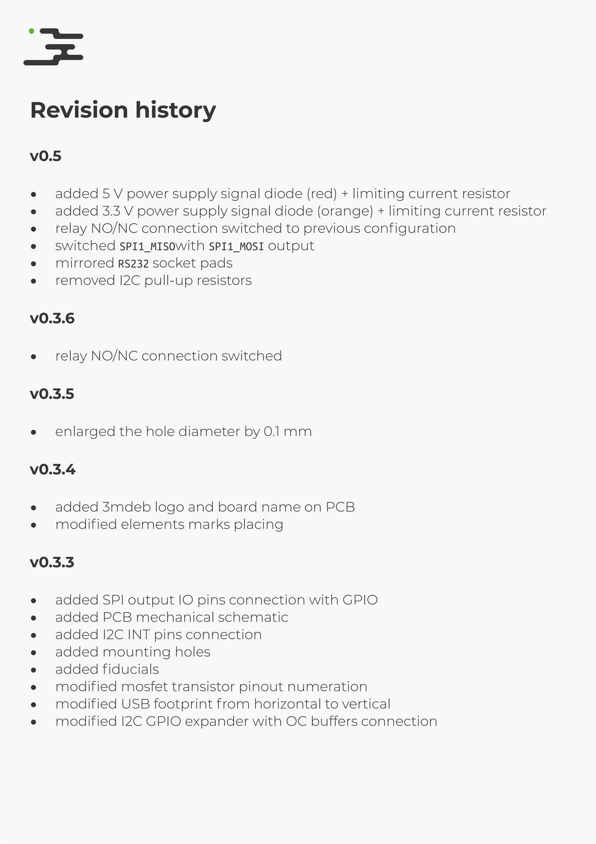 4/25/2019 rte speciﬁcation
http://127.0.0.1:8080/rte-speciﬁcation.html#1 16/17
Revision history
v0.5
added 5 V power supply signal diode (red) + limiting current resistor
added 3.3 V power supply signal diode (orange) + limiting current resistor
relay NO/NC connection switched to previous conﬁguration
switched SPI1_MISOwith SPI1_MOSI output
mirrored RS232 socket pads
removed I2C pull-up resistors
v0.3.6
relay NO/NC connection switched
v0.3.5
enlarged the hole diameter by 0.1 mm
v0.3.4
added 3mdeb logo and board name on PCB
modiﬁed elements marks placing
v0.3.3
added SPI output IO pins connection with GPIO
added PCB mechanical schematic
added I2C INT pins connection
added mounting holes
added ﬁducials
modiﬁed mosfet transistor pinout numeration
modiﬁed USB footprint from horizontal to vertical
modiﬁed I2C GPIO expander with OC buffers connection
 