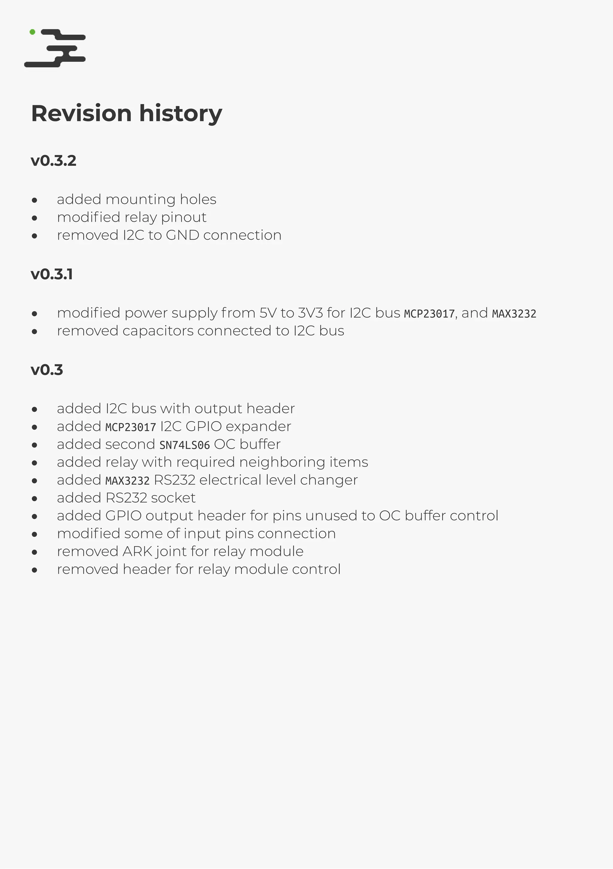 4/25/2019 rte speciﬁcation
http://127.0.0.1:8080/rte-speciﬁcation.html#1 17/17
Revision history
v0.3.2
added mounting holes
modiﬁed relay pinout
removed I2C to GND connection
v0.3.1
modiﬁed power supply from 5V to 3V3 for I2C bus MCP23017, and MAX3232
removed capacitors connected to I2C bus
v0.3
added I2C bus with output header
added MCP23017 I2C GPIO expander
added second SN74LS06 OC buffer
added relay with required neighboring items
added MAX3232 RS232 electrical level changer
added RS232 socket
added GPIO output header for pins unused to OC buffer control
modiﬁed some of input pins connection
removed ARK joint for relay module
removed header for relay module control
 