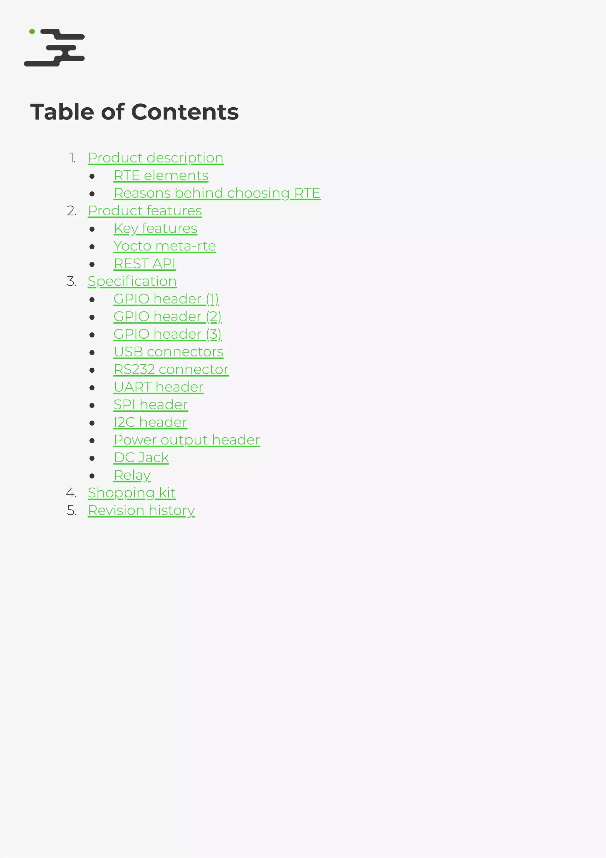 4/25/2019 rte speciﬁcation
http://127.0.0.1:8080/rte-speciﬁcation.html#1 2/17
Table of Contents
1. Product description
RTE elements
Reasons behind choosing RTE
2. Product features
Key features
Yocto meta-rte
REST API
3. Speciﬁcation
GPIO header (1)
GPIO header (2)
GPIO header (3)
USB connectors
RS232 connector
UART header
SPI header
I2C header
Power output header
DC Jack
Relay
4. Shopping kit
5. Revision history
 