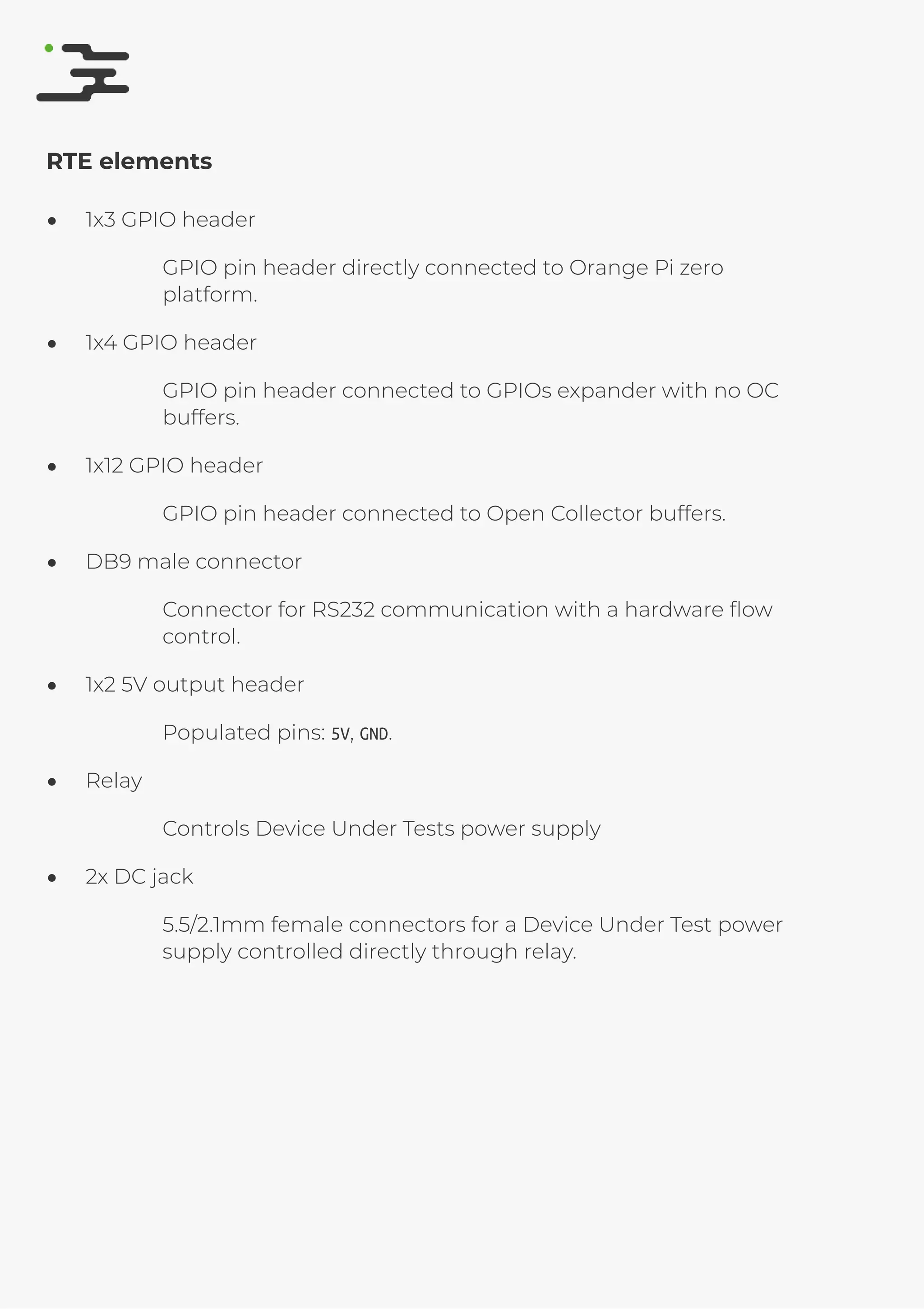 4/25/2019 rte speciﬁcation
http://127.0.0.1:8080/rte-speciﬁcation.html#1 5/17
RTE elements
1x3 GPIO header
GPIO pin header directly connected to Orange Pi zero
platform.
1x4 GPIO header
GPIO pin header connected to GPIOs expander with no OC
buffers.
1x12 GPIO header
GPIO pin header connected to Open Collector buffers.
DB9 male connector
Connector for RS232 communication with a hardware ﬂow
control.
1x2 5V output header
Populated pins: 5V, GND.
Relay
Controls Device Under Tests power supply
2x DC jack
5.5/2.1mm female connectors for a Device Under Test power
supply controlled directly through relay.
 