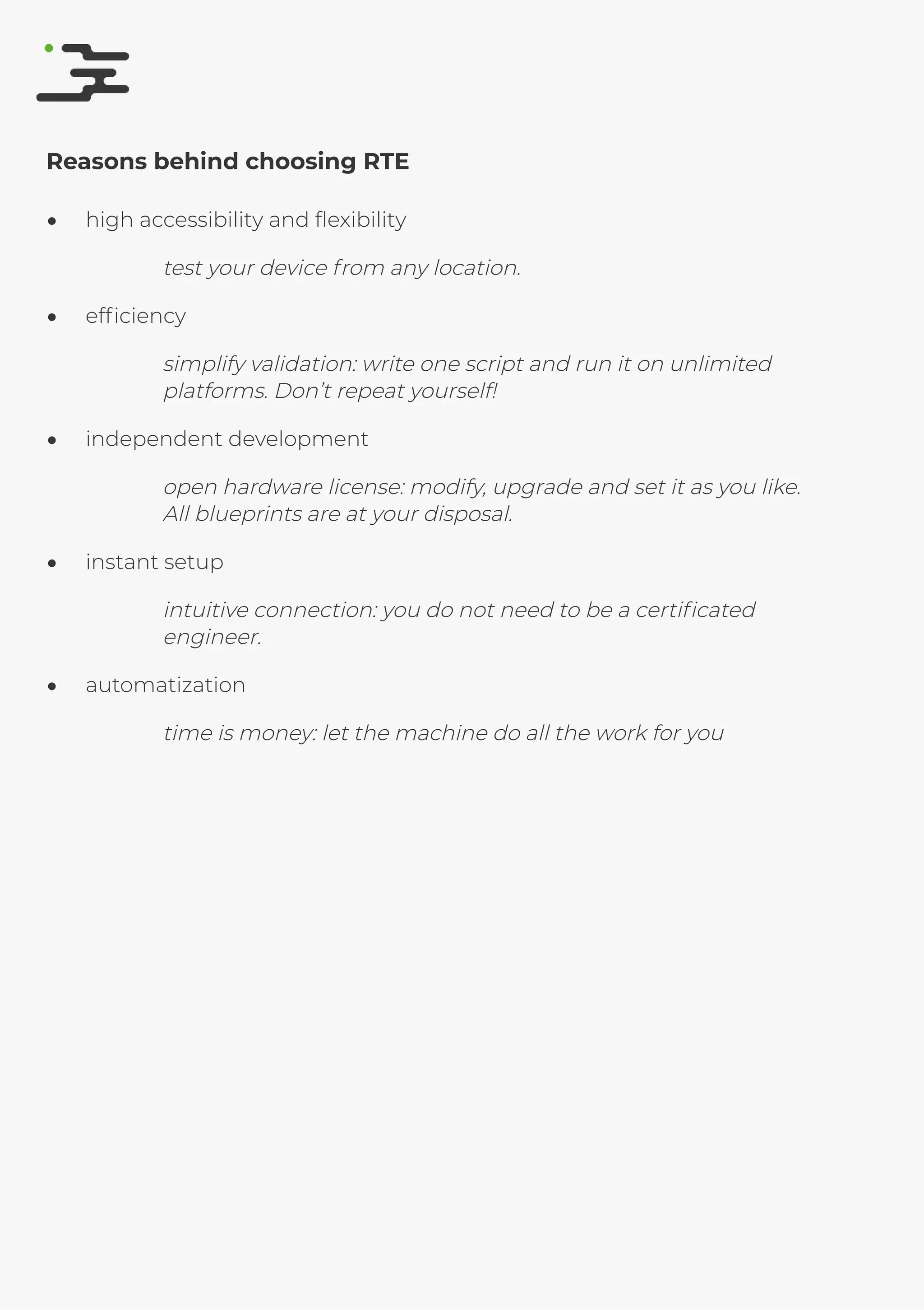 4/25/2019 rte speciﬁcation
http://127.0.0.1:8080/rte-speciﬁcation.html#1 6/17
Reasons behind choosing RTE
high accessibility and ﬂexibility
test your device from any location.
efﬁciency
simplify validation: write one script and run it on unlimited
platforms. Don’t repeat yourself!
independent development
open hardware license: modify, upgrade and set it as you like.
All blueprints are at your disposal.
instant setup
intuitive connection: you do not need to be a certiﬁcated
engineer.
automatization
time is money: let the machine do all the work for you
 