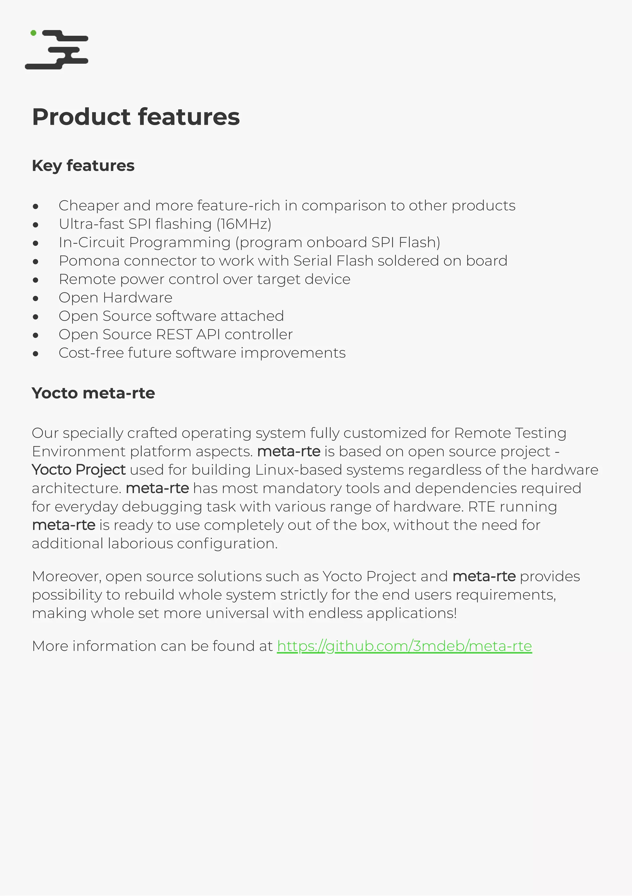 4/25/2019 rte speciﬁcation
http://127.0.0.1:8080/rte-speciﬁcation.html#1 7/17
Product features
Key features
Cheaper and more feature-rich in comparison to other products
Ultra-fast SPI ﬂashing (16MHz)
In-Circuit Programming (program onboard SPI Flash)
Pomona connector to work with Serial Flash soldered on board
Remote power control over target device
Open Hardware
Open Source software attached
Open Source REST API controller
Cost-free future software improvements
Yocto meta-rte
Our specially crafted operating system fully customized for Remote Testing
Environment platform aspects. meta-rtemeta-rte is based on open source project -
Yocto ProjectYocto Project used for building Linux-based systems regardless of the hardware
architecture. meta-rtemeta-rte has most mandatory tools and dependencies required
for everyday debugging task with various range of hardware. RTE running
meta-rtemeta-rte is ready to use completely out of the box, without the need for
additional laborious conﬁguration.
Moreover, open source solutions such as Yocto Project and meta-rtemeta-rte provides
possibility to rebuild whole system strictly for the end users requirements,
making whole set more universal with endless applications!
More information can be found at https://github.com/3mdeb/meta-rte
 
