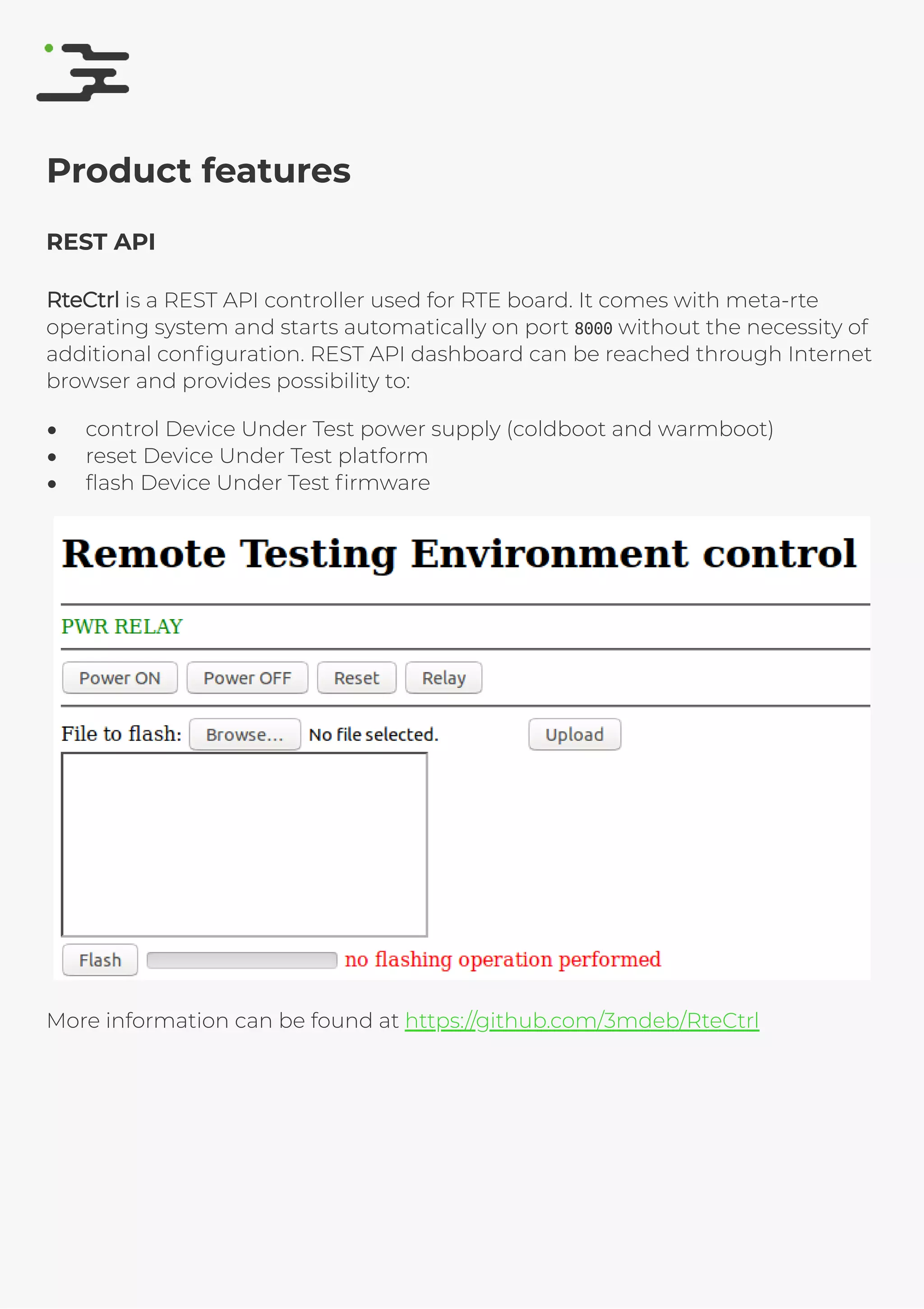 4/25/2019 rte speciﬁcation
http://127.0.0.1:8080/rte-speciﬁcation.html#1 8/17
Product features
REST API
RteCtrlRteCtrl is a REST API controller used for RTE board. It comes with meta-rte
operating system and starts automatically on port 8000 without the necessity of
additional conﬁguration. REST API dashboard can be reached through Internet
browser and provides possibility to:
control Device Under Test power supply (coldboot and warmboot)
reset Device Under Test platform
ﬂash Device Under Test ﬁrmware
More information can be found at https://github.com/3mdeb/RteCtrl
 