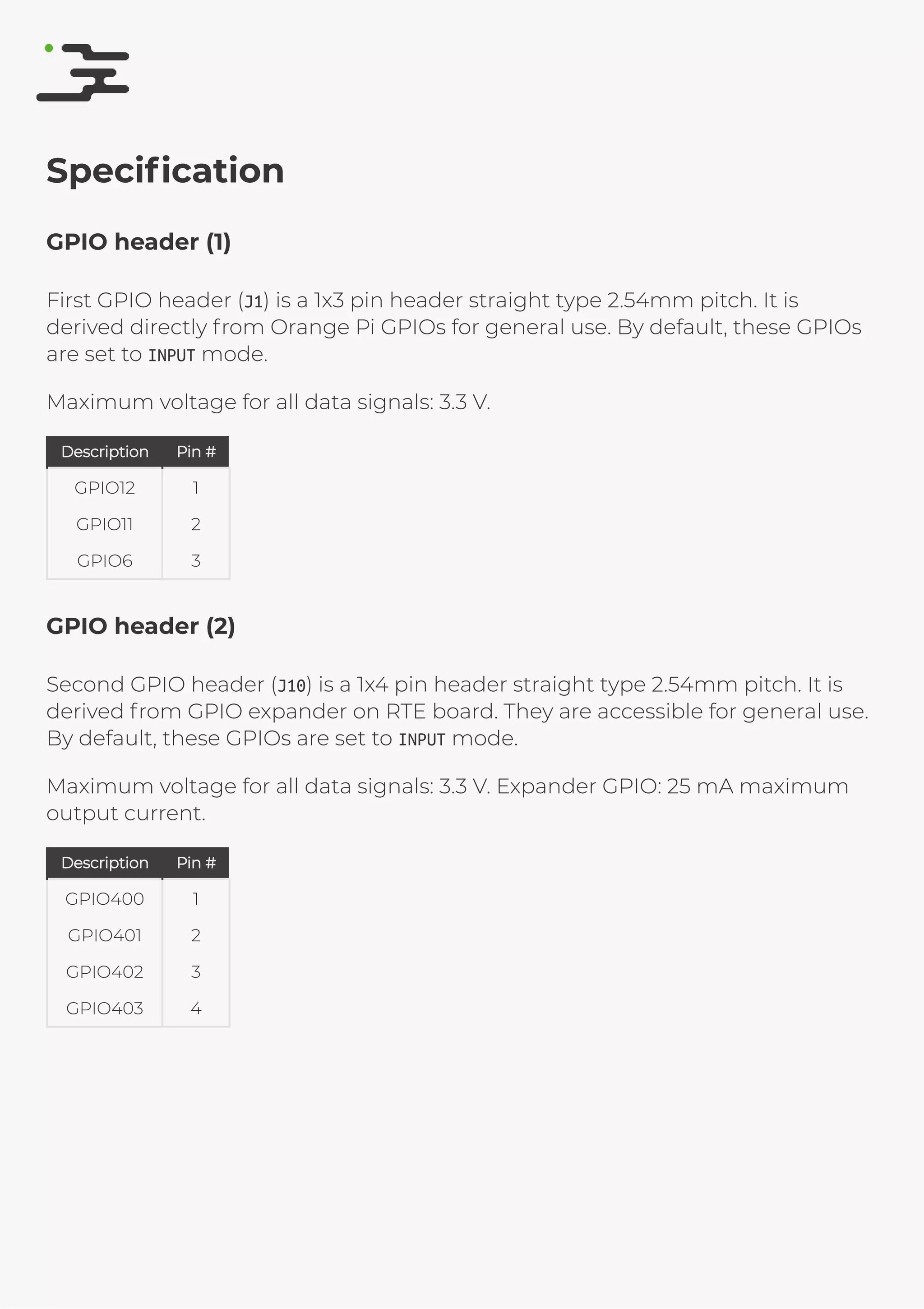 4/25/2019 rte speciﬁcation
http://127.0.0.1:8080/rte-speciﬁcation.html#1 9/17
Speciﬁcation
GPIO header (1)
First GPIO header (J1) is a 1x3 pin header straight type 2.54mm pitch. It is
derived directly from Orange Pi GPIOs for general use. By default, these GPIOs
are set to INPUT mode.
Maximum voltage for all data signals: 3.3 V.
DescriptionDescription Pin #Pin #
GPIO12 1
GPIO11 2
GPIO6 3
GPIO header (2)
Second GPIO header (J10) is a 1x4 pin header straight type 2.54mm pitch. It is
derived from GPIO expander on RTE board. They are accessible for general use.
By default, these GPIOs are set to INPUT mode.
Maximum voltage for all data signals: 3.3 V. Expander GPIO: 25 mA maximum
output current.
DescriptionDescription Pin #Pin #
GPIO400 1
GPIO401 2
GPIO402 3
GPIO403 4
 