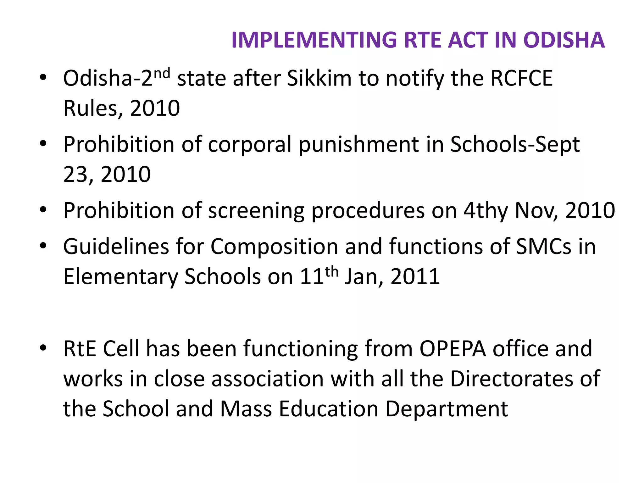 IMPLEMENTING RTE ACT IN ODISHA
• Odisha-2nd state after Sikkim to notify the RCFCE
Rules, 2010
• Prohibition of corporal punishment in Schools-Sept
23, 2010
• Prohibition of screening procedures on 4thy Nov, 2010
• Guidelines for Composition and functions of SMCs in
Elementary Schools on 11th Jan, 2011
• RtE Cell has been functioning from OPEPA office and
works in close association with all the Directorates of
the School and Mass Education Department

 
