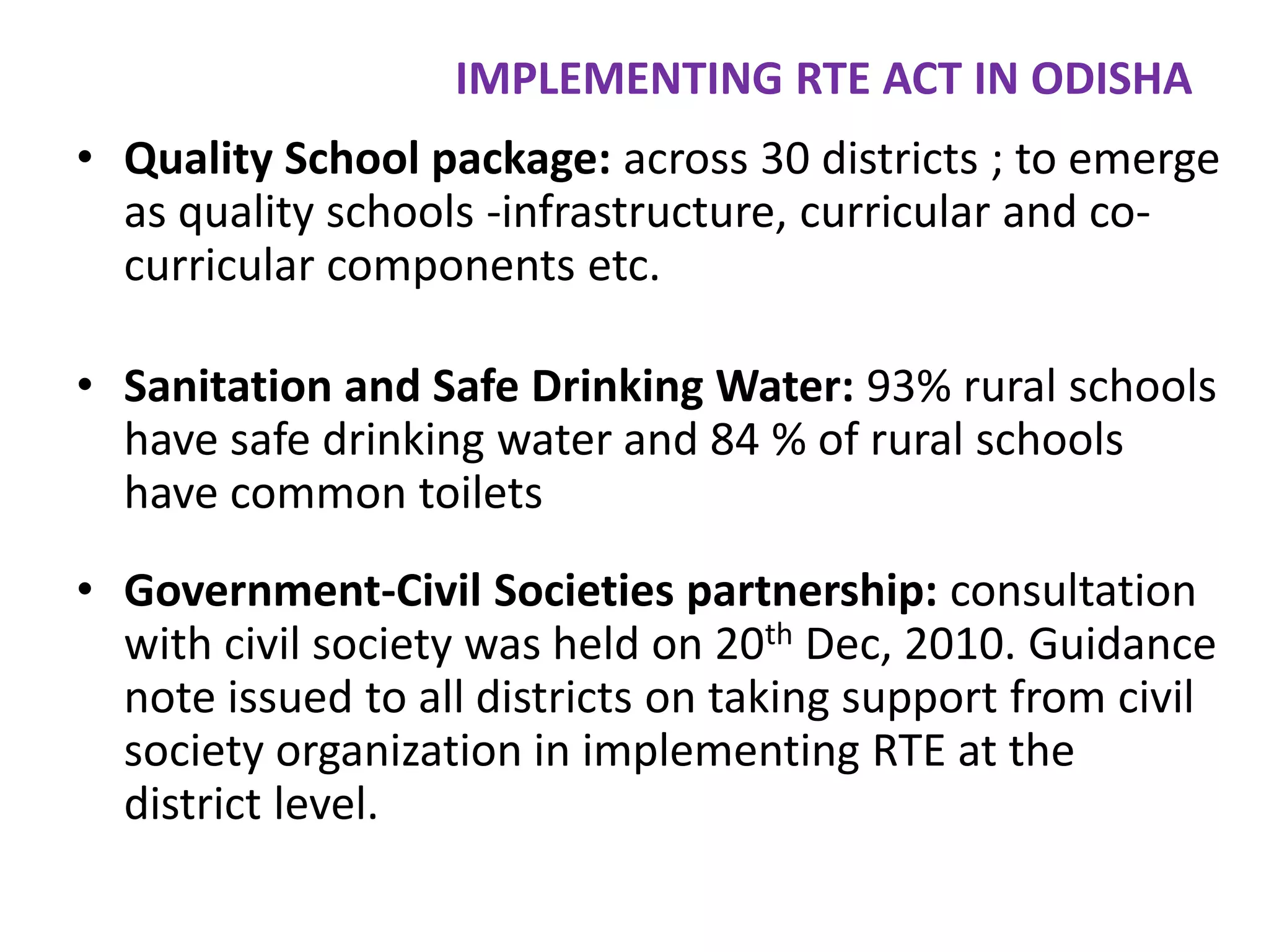 IMPLEMENTING RTE ACT IN ODISHA
• Quality School package: across 30 districts ; to emerge
as quality schools -infrastructure, curricular and cocurricular components etc.
• Sanitation and Safe Drinking Water: 93% rural schools
have safe drinking water and 84 % of rural schools
have common toilets

• Government-Civil Societies partnership: consultation
with civil society was held on 20th Dec, 2010. Guidance
note issued to all districts on taking support from civil
society organization in implementing RTE at the
district level.

 